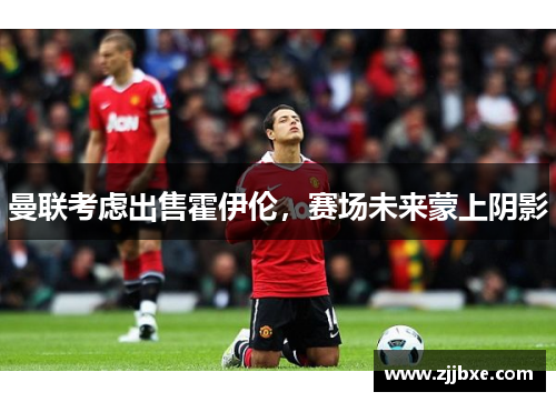 曼联考虑出售霍伊伦，赛场未来蒙上阴影